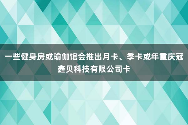 一些健身房或瑜伽馆会推出月卡、季卡或年重庆冠鑫贝科技有限公司卡